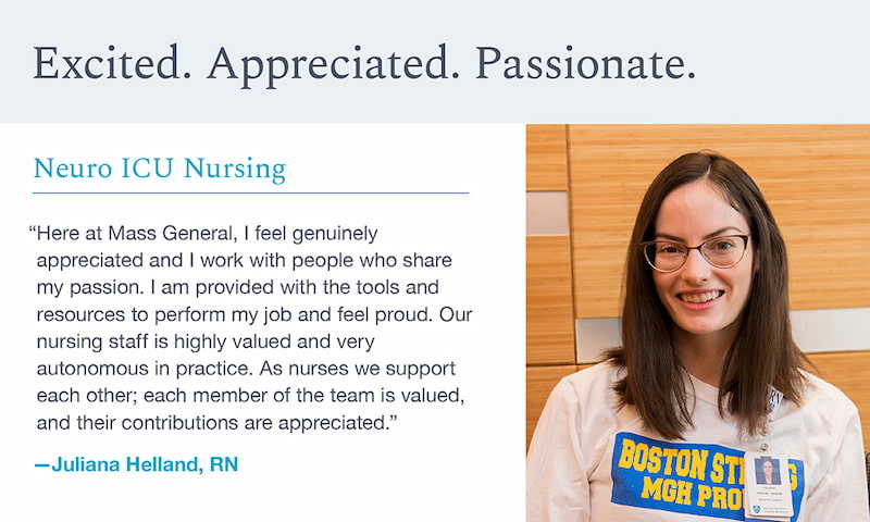 Quote from Juliana Helland, RN: Here at Mass General, I feel genuinely appreciated and I work with people who share my passion. I am provided with the tools and resources to perform my job and feel proud. Our nursing staff is highly valued and very autonomous in practice. As nurses we support each o